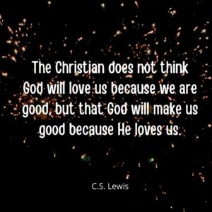 The Christian does not think God will love us because we are good but that God will make us good because He loves us. -C.S. Lewis quote